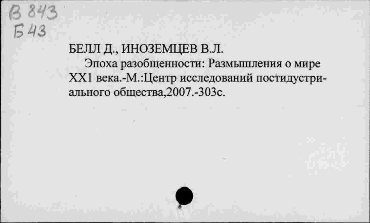 ﻿ему
543
БЕЛЛ Д, ИНОЗЕМЦЕВ В.Л.
Эпоха разобщенности: Размышления о мире XXI века.-М.:Центр исследований постидустри-ального общества,2007.-303с.